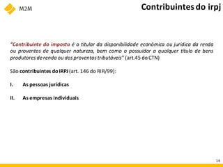 “Contribuinte do imposto é o titular da disponibilidade econômica ou jurídica da renda
ou proventos de qualquer natureza, bem como o possuidor a qualquer título de bens
produtoresde renda ou dosproventostributáveis” (art.45 do CTN)
São contribuintes doIRPJ(art. 146 do RIR/99):
I. As pessoas jurídicas
II. As empresas individuais
Contribuintesdo irpj
14
 