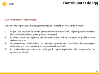 CONTRIBUINTES – continuação
Consideram-sepessoas jurídicas, para efeito do IRPJ (art. 147 e 148 do RIR/99):
I. As pessoas jurídicas de direito privado domiciliadas no País, sejam quais forem seus
fins, nacionalidade ou participantes no capital
II. As filiais, sucursais, agências ou representações no País das pessoas jurídicas com
sede no exterior
III. Os comitentes domiciliados no exterior, quanto aos resultados das operações
realizadas por seus mandatários ou comissários no País
IV. As sociedades em conta de participação (pela legislação, são equiparadas às
pessoas jurídicas)
Contribuintesdo irpj
15
 