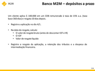 Um cliente aplica $ 100.000 em um CDB remunerado à taxa de 15% a.a. (taxa
base 360 dias) e resgata 10 dias depois.
• Registre a aplicação no dia 4/1.
• Na data do resgate, calcule:
• O valor de resgatebruto (antes de descontar IOF eIR)
• O IOF
• Valor de resgatelíquido
• Registre o resgate da aplicação, a retenção dos tributos e a despesa de
intermediação financeira.
Banco M2M – depósitos a prazo
154
 