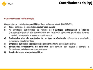 CONTRIBUINTES – continuação
O conceito de contribuinte do IRPJ também aplica-sea (art. 146 RIR/99):
a) Todas as firmas e sociedades, registradas ounão
b) As entidades submetidas ao regime de liquidação extrajudicial e falência
(recuperação judicial) são contribuintes em relação às operações praticadas durante
o período em que durar esses procedimentos
c) Sociedades civis de prestação de serviços profissionais referentes a profissão
legalmente regulamentada
d) Empresas públicas e sociedades de economiamistae suas subsidiárias
e) Sociedades cooperativas de consumo, que tenham por objeto a compra e
fornecimento de bens aos consumidores
f) Fundo de InvestimentoImobiliário
Contribuintesdo irpj
16
 