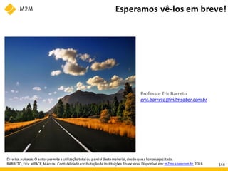 Direitos autorais:O autorpermitea utilização total ou parcialdestematerial,desdequea fontesejacitada:
BARRETO,Eric.ePACE,Marcos.Contabilidadeetributaçãodeinstituições financeiras.Disponível em:m2msaber.com.br,2016.
Professor Eric Barreto
eric.barreto@m2msaber.com.br
Esperamos vê-los em breve!
166
 