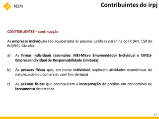 CONTRIBUINTES – continuação
As empresas individuais são equiparadas às pessoas jurídicas para fins do IR (Art. 150 do
RIR/99). São elas:
a) As firmas individuais (exemplos: MEI-Micro Empreendedor Individual e EIRELI-
EmpresaIndividual de Responsabilidade Limitada)
b) As pessoas físicas que, em nome individual, explorem atividades econômicas de
natureza civil ou comercial, com fins de lucro
c) As pessoas físicas que promoverem a incorporação de prédios em condomínio ou
loteamentodeterrenos
Contribuintesdo irpj
17
 