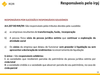 RESPONSÁVEIS POR SUCESSÃO ERESPONSÁVEIS SOLIDÁRIOS
Art.207 DO RIR/99- São responsáveis pelos tributos devidos pela sucedida:
a) as empresas resultantes de transformação, fusão, incorporação
b) A pessoa física sócia da pessoa jurídica extinta que continuar a exploração da
atividade social
c) Os sócios da empresa que deixou de funcionar sem proceder à liquidação ou sem
apresentar adeclaraçãode rendimentos no encerramento da liquidação
§ único – São responsáveis solidários:
I- as sociedades que receberem parcelas do patrimônio da pessoa jurídica extinta por
cisãototal
II- a sociedade cindida e a sociedade que absorver parcela do seu patrimônio, no caso de
cisãoparcial
Responsáveis pelo irpj
18
 