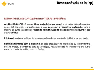 RESPONSABILIDADEDO ADQUIRENTE:INTEGRAL E SUSIDIÁRIA
Art.208 DO RIR/99- A pessoa física ou jurídica que adquirir de outra estabelecimento
comercial, industrial ou profissional e que continuar a respectiva exploração, sob a
mesma ou outra razão social, responde pelos tributos do estabelecimento adquirido, até
a data do ato:
I- integralmente, seo alienante cessar a exploração do comércio, indústria ou atividade;
II-subsidiariamente com o alienante, se este prosseguir na exploração ou iniciar dentro
de seis meses, a contar da data da alienação, nova atividade no mesmo ou em outro
ramo de comércio, indústria ou profissão.
Responsáveis pelo irpj
19
 