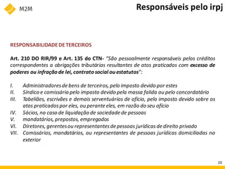 RESPONSABILIDADEDETERCEIROS
Art. 210 DO RIR/99 e Art. 135 do CTN- “São pessoalmente responsáveis pelos créditos
correspondentes a obrigações tributárias resultantes de atos praticados com excesso de
poderes ou infração de lei, contrato social ou estatutos”:
I. Administradoresde bens de terceiros, pelo imposto devido por estes
II. Síndico e comissário pelo imposto devido pela massa falida ou pelo concordatário
III. Tabeliães, escrivães e demais serventuários de ofício, pelo imposto devido sobre os
atos praticadospor eles, ou perante eles, em razão do seu ofício
IV. Sócios, no caso de liquidação de sociedade de pessoas
V. mandatários, prepostos, empregados
VI. Diretores, gerentesou representantesde pessoas jurídicasde direito privado
VII. Comissários, mandatários, ou representantes de pessoas jurídicas domiciliadas no
exterior
Responsáveis pelo irpj
20
 