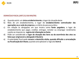DOMICÍLIO FISCAL (ART.212 DO RIR/99)
a) Quando existir um único estabelecimento, o lugar da situação deste
b) Mais de um estabelecimento, o lugar do estabelecimento centralizador das
operações oua sede da empresa, a critério da pessoa jurídica
c) Em relação às obrigações em que incorra como fonte pagadora, o lugar do
estabelecimento que pagar, creditar, entregar, remeter ou empregar rendimento
sujeito ao imposto no regime de tributaçãona fonte
d) Pode ser considerado o lugar da situação dos bens ou da ocorrência dos atos ou
fatos que originarama obrigaçãotributária
e) A autoridade fiscal pode recusar o domicílio eleito, quando dificulte a arrecadação
ou fiscalizaçãodotributo, quando será aplicável a regra do itemd.
IRPJ
21
 