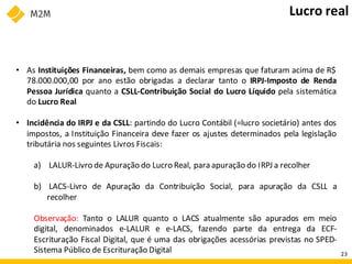 • As Instituições Financeiras, bem como as demais empresas que faturam acima de R$
78.000.000,00 por ano estão obrigadas a declarar tanto o IRPJ-Imposto de Renda
Pessoa Jurídica quanto a CSLL-Contribuição Social do Lucro Líquido pela sistemática
do Lucro Real
• Incidência do IRPJ e da CSLL: partindo do Lucro Contábil (=lucro societário) antes dos
impostos, a Instituição Financeira deve fazer os ajustes determinados pela legislação
tributária nos seguintes Livros Fiscais:
a) LALUR-Livro de Apuração do Lucro Real, para apuração do IRPJ a recolher
b) LACS-Livro de Apuração da Contribuição Social, para apuração da CSLL a
recolher
Observação: Tanto o LALUR quanto o LACS atualmente são apurados em meio
digital, denominados e-LALUR e e-LACS, fazendo parte da entrega da ECF-
Escrituração Fiscal Digital, que é uma das obrigações acessórias previstas no SPED-
Sistema Público de Escrituração Digital
Lucro real
23
 