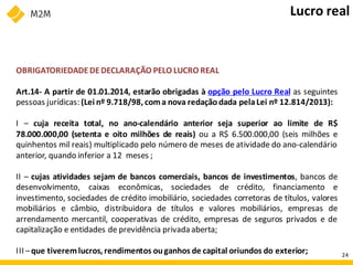 OBRIGATORIEDADEDEDECLARAÇÃO PELO LUCRO REAL
Art.14- A partir de 01.01.2014, estarão obrigadas à opção pelo Lucro Real as seguintes
pessoas jurídicas: (Lei nº 9.718/98, coma nova redaçãodada pelaLei nº 12.814/2013):
I – cuja receita total, no ano-calendário anterior seja superior ao limite de R$
78.000.000,00 (setenta e oito milhões de reais) ou a R$ 6.500.000,00 (seis milhões e
quinhentos mil reais) multiplicado pelo número de meses de atividade do ano-calendário
anterior, quando inferior a 12 meses ;
II – cujas atividades sejam de bancos comerciais, bancos de investimentos, bancos de
desenvolvimento, caixas econômicas, sociedades de crédito, financiamento e
investimento, sociedades de crédito imobiliário, sociedades corretoras de títulos, valores
mobiliários e câmbio, distribuidora de títulos e valores mobiliários, empresas de
arrendamento mercantil, cooperativas de crédito, empresas de seguros privados e de
capitalização e entidades de previdência privada aberta;
III –que tiveremlucros, rendimentos ouganhos de capital oriundos do exterior;
Lucro real
24
 