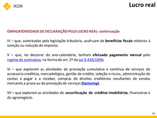 OBRIGATORIEDADEDEDECLARAÇÃO PELO LUCRO REAL- continuação
IV – que, autorizadas pela legislação tributária, usufruam de benefícios fiscais relativos à
isenção ou redução do imposto;
V – que, no decorrer do ano-calendário, tenham efetuado pagamento mensal pelo
regime de estimativa, na forma do art. 2º da Lei 9.430/1996;
VI – que explorem as atividades de prestação cumulativa e contínua de serviços de
assessoria creditícia, mercadológica, gestão de crédito, seleção e riscos, administração de
contas a pagar e a receber, compras de direitos creditórios resultantes de vendas
mercantis a prazo ou de prestação de serviços (factoring).
VII – que explorem as atividades de securitização de créditos imobiliários, financeiros e
do agronegócio.
Lucro real
25
 