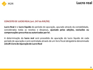 CONCEITO DE LUCRO REAL (art. 247 do RIR/99)
Lucro Real é o lucro líquido do período de apuração, apurado através da contabilidade,
consideradas todas as receitas e despesas, ajustado pelas adições, exclusões ou
compensações prescritasouautorizadas por lei.
A determinação do lucro real será precedida da apuração do lucro líquido de cada
período de apuração e será controlada através de um livro fiscal obrigatório denominado
LALUR-Livrode Apuração do LucroReal
Lucro real
26
 