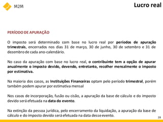 PERÍODO DE APURAÇÃO
O imposto será determinado com base no lucro real por períodos de apuração
trimestrais, encerrados nos dias 31 de março, 30 de junho, 30 de setembro e 31 de
dezembro de cada ano-calendário.
No caso da apuração com base no lucro real, o contribuinte tem a opção de apurar
anualmente o imposto devido, devendo, entretanto, recolher mensalmente o imposto
por estimativa.
Na maioria dos casos, as Instituições Financeiras optam pelo período trimestral, porém
também podem apurar por estimativa mensal
Nos casos de incorporação, fusão ou cisão, a apuração da base de cálculo e do imposto
devido será efetuada na data do evento.
Na extinção da pessoa jurídica, pelo encerramento da liquidação, a apuração da base de
cálculo e do imposto devido será efetuada na data desseevento.
Lucro real
28
 