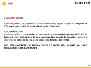 ALÍQUOTAS DO IRPJ
A pessoa jurídica, seja comercial ou civil o seu objeto, pagará o imposto à alíquota de
15% (quinze por cento), inclusive as Instituições Financeiras
ADICIONAL DO IRPJ
A parcela do lucro que exceder ao valor resultante da multiplicação de R$ 20.000,00
(vinte mil reais) pelo número de meses do respectivo período de apuração, sujeita-se à
incidência de adicional de imposto à alíquotade 10% (dez por cento).
OBS: ESSAS ALÍQUOTAS SE APLICAM TANTO NO LUCRO REAL, QUANTO NO LUCRO
PRESUMIDO E LUCRO ARBITRADO
Lucro real
29
 