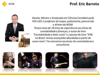 Prof. Eric Barreto
Doutor, Mestre e Graduado em CiênciasContábeispela
FEA-USP, é professor do Insper, palestrante,parecerista
e diretorda M2M.
Possuimais de 18 anos de experiência nas áreas de
contabilidadeefinanças, é autordo livro
“Contabilidadea Valor Justo” e coautordo livro “IFRS
no Brasil: temas avançadosabordadosa partir de
casos reais”. Foi executivo nasáreas de controladoria e
consultoria.
3
 