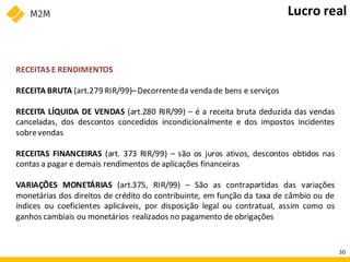 RECEITAS E RENDIMENTOS
RECEITA BRUTA (art.279 RIR/99)–Decorrenteda venda de bens e serviços
RECEITA LÍQUIDA DE VENDAS (art.280 RIR/99) – é a receita bruta deduzida das vendas
canceladas, dos descontos concedidos incondicionalmente e dos impostos incidentes
sobrevendas
RECEITAS FINANCEIRAS (art. 373 RIR/99) – são os juros ativos, descontos obtidos nas
contas a pagar e demais rendimentos de aplicações financeiras
VARIAÇÕES MONETÁRIAS (art.375, RIR/99) – São as contrapartidas das variações
monetárias dos direitos de crédito do contribuinte, em função da taxa de câmbio ou de
índices ou coeficientes aplicáveis, por disposição legal ou contratual, assim como os
ganhos cambiais ou monetários realizados no pagamento de obrigações
Lucro real
30
 