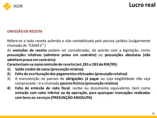 OMISSÃO DERECEITA
Refere-se a toda receita auferida e não contabilizada pela pessoa jurídica (vulgarmente
chamado de “CAIXA 2” )
As omissões de receita podem ser consideradas, de acordo com a legislação, como
presunções relativas (admitem prova em contrário) ou presunções absolutas (não
admitemprova em contrário)
Caracterizam-se comoomissãode receita(art.281e 283 doRIR/99):
1) Saldo credor de caixa (presunção relativa)
2) Falta de escrituração dos pagamentos efetuados (presunção relativa)
3) A manutenção no passivo de obrigações já pagas ou cuja exigibilidade não seja
comprovada– é o chamado passivofictício(presunçãorelativa)
4) Falta de emissão de nota fiscal, recibo ou documento equivalente, bem como
emissão com valor inferior ao da operação, para quaisquer transações realizadas
com bens ou serviços (PRESUNÇÃO ABSOLUTA)
Lucro real
31
 