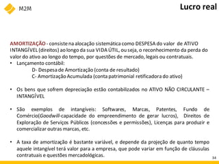 AMORTIZAÇÃO - consistena alocação sistemáticacomo DESPESA do valor de ATIVO
INTANGÍVEL (direitos) ao longo da sua VIDA ÚTIL, ou seja, o reconhecimento da perda do
valor do ativo ao longo do tempo, por questões de mercado, legais ou contratuais.
• Lançamento contábil:
D- Despesa de Amortização (conta de resultado)
C- Amortização Acumulada (conta patrimonial retificadorado ativo)
• Os bens que sofrem depreciação estão contabilizados no ATIVO NÃO CIRCULANTE –
INTANGÍVEL
• São exemplos de intangíveis: Softwares, Marcas, Patentes, Fundo de
Comércio(Goodwill-capacidade do empreendimento de gerar lucros), Direitos de
Exploração de Serviços Públicos (concessões e permissões), Licenças para produzir e
comercializar outras marcas, etc.
• A taxa de amortização é bastante variável, e depende da projeção de quanto tempo
aquele intangível terá valor para a empresa, que pode variar em função de cláusulas
contratuais e questões mercadológicas.
Lucro real
34
 