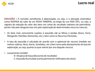 EXAUSTÃO – É conceito semelhante à depreciação, ou seja, é a alocação sistemática
como DESPESA do valor de um ATIVO TANGÍVEL ao longo da sua VIDA ÚTIL, ou seja, o
registro da redução do valor dos bens em conta de resultado redutora do patrimônio,
porém não pelo desgastemas sim pela exploração de determinados recursos naturais.
• Os bens mais comumente sujeitos à exaustão são as Minas e Jazidas (Ouro, Ferro,
Manganês, Petróleo, Diamantes, etc.), bem como os Recursos Florestais.
• A taxa de exaustão é calculada de acordo com o potencial do recurso (medido em
metros cúbicos, litros, barris, toneladas, etc.) bem como pelo planejamento da taxa de
exploração, ou seja, quanto se quer extrair por ano daquele recurso.
• Lançamento contábil:
D- Despesa de Exaustão (conta de resultado)
C- Exaustão Acumulada (conta patrimonial retificadora do ativo)
Lucro real
35
 