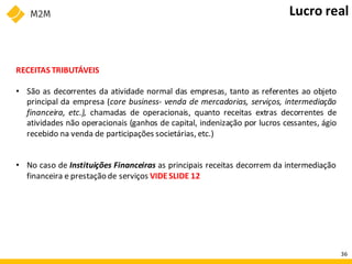 RECEITAS TRIBUTÁVEIS
• São as decorrentes da atividade normal das empresas, tanto as referentes ao objeto
principal da empresa (core business- venda de mercadorias, serviços, intermediação
financeira, etc.), chamadas de operacionais, quanto receitas extras decorrentes de
atividades não operacionais (ganhos de capital, indenização por lucros cessantes, ágio
recebido na venda de participações societárias, etc.)
• No caso de Instituições Financeiras as principais receitas decorrem da intermediação
financeira e prestação de serviços VIDESLIDE 12
Lucro real
36
 