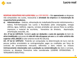 DESPESAS DEDUTÍVEIS NO LUCRO REAL (art.299 RIR/99) – São operacionais as despesas
não computadas nos custos, necessárias à atividade da empresa e à manutenção da
respectivafonte produtora.
a) Administrativas – Salários, alimentação do trabalhador(fornecida indistintamente a
todos), PLR-Participação nos Lucros e Resultados pelos empregados, energia
elétrica, água, telefone, seguros, serviços prestados por pessoa física ou jurídica,
impressos e material de escritório, honorários de diretoria, depreciação,
amortização, exaustão, etc.
Art. 2º da lei 12973/14- Também pode ser deduzido o custo de aquisição de bem do
ativo imobilizado cujo prazo de vida útil não ultrapasse um ano ou de valor unitário não
superior a R$1.200,00 (o valor anterior era de R$ 326,61).
Art. 47 da lei 12973/14- Poderão ser computadas na determinação do lucro real da
pessoa jurídica arrendatária as contraprestações pagas ou creditadas por força de
contrato de arrendamento mercantil, referentes a bens móveis ou imóveis
intrinsecamente relacionados com a produção ou comercialização dos bens e serviços,
inclusive as despesas financeiras nelas consideradas (LEASING OPERACIONAL- É
TOTALMENTE DEDUTÍVEL)
Lucro real
38
 