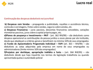 Continuaçãodas despesas dedutíveis noLucroReal
b) Despesas com Vendas – propaganda e publicidade, royalties e assistência técnica,
comissão e corretagens, fretes sobrevendas, seguros sobrevendas, etc.
c) Despesas Financeiras – juros passivos, descontos financeiros concedidos, variações
monetárias passivas, juros sobreo capital próprio pagos, etc.
d)Planos de poupança e investimento – PAIT - (art. 362 RIR/99) – são dedutíveis como
despesa operacional as contribuições da pessoa jurídica a esses planos por ela instituído,
desde que obedeçam a critérios gerais e beneficiem no mínimo 50% de seus empregados
e) Fundo de Aposentadoria Programada Individual – FAPI (art. 363 – RIR/99) – são
dedutíveis as cotas adquiridas pela empresa em nome de seus empregados ou
administradores (limite mínimo 50% dos empregados)
f)Prejuízos por desfalque, apropriação indébita e furto – (art. 364 RIR/99) – são
dedutíveis desde que haja inquérito nos termos da legislação trabalhista ou quando
apresentada queixa à autoridade policial
Lucro real
39
 