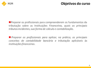 Preparar os profissionais para compreenderem os fundamentos da
tributação sobre as Instituições Financeiras, quais os principais
tributosincidentes,sua forma de cálculo e contabilização.
 Preparar os profissionais para aplicar, na prática, os principais
conceitos de contabilidade bancária e tributação aplicáveis às
instituiçõesfinanceiras.
4
Objetivos do curso
 