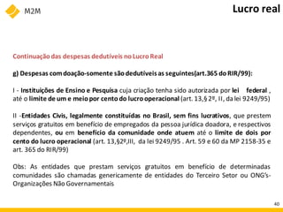 Continuaçãodas despesas dedutíveis noLucroReal
g) Despesas comdoação-somente sãodedutíveisas seguintes(art.365 doRIR/99):
I - Instituições de Ensino e Pesquisa cuja criação tenha sido autorizada por lei federal ,
até o limite de um e meiopor centodo lucrooperacional (art. 13,§2º, II, da lei 9249/95)
II -Entidades Civis, legalmente constituídas no Brasil, sem fins lucrativos, que prestem
serviços gratuitos em benefício de empregados da pessoa jurídica doadora, e respectivos
dependentes, ou em benefício da comunidade onde atuem até o limite de dois por
cento do lucro operacional (art. 13,§2º,III, da lei 9249/95 . Art. 59 e 60 da MP 2158-35 e
art. 365 do RIR/99)
Obs: As entidades que prestam serviços gratuitos em benefício de determinadas
comunidades são chamadas genericamente de entidades do Terceiro Setor ou ONG’s-
Organizações Não Governamentais
Lucro real
40
 