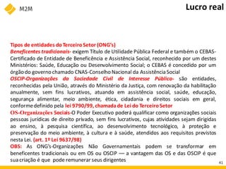 Tipos de entidades doTerceiroSetor (ONG’s)
Beneficentes tradicionais- exigem Título de Utilidade Pública Federal e também o CEBAS-
Certificado de Entidade de Beneficência e Assistência Social, reconhecido por um destes
Ministérios: Saúde, Educação ou Desenvolvimento Social; o CEBAS é concedido por um
órgão do governo chamado CNAS-Conselho Nacional da AssistênciaSocial
OSCIP-Organizações da Sociedade Civil de Interesse Público- são entidades,
reconhecidas pela União, através do Ministério da Justiça, com renovação da habilitação
anualmente, sem fins lucrativos, atuando em assistência social, saúde, educação,
segurança alimentar, meio ambiente, ética, cidadania e direitos sociais em geral,
conformedefinido pela lei 9790/99, chamadade Lei do TerceiroSetor
OS-Organizações Sociais-O Poder Executivo poderá qualificar como organizações sociais
pessoas jurídicas de direito privado, sem fins lucrativos, cujas atividades sejam dirigidas
ao ensino, à pesquisa científica, ao desenvolvimento tecnológico, à proteção e
preservação do meio ambiente, à cultura e à saúde, atendidos aos requisitos previstos
nesta Lei. (art. 1º Lei 9637/98)
OBS: As ONG’s-Organizações Não Governamentais podem se transformar em
beneficentes tradicionais ou em OS ou OSCIP –– a vantagem das OS e das OSCIP é que
sua criação é que pode remunerar seus dirigentes
Lucro real
41
 