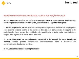 DESPESAS INDEDUTÍVEIS NO LUCRO REAL – AJUSTE POR ADIÇÃO NO LALUR
Art. 13 da Lei nº 9249/95-. Para efeito de apuração do lucro real e da base de cálculo da
contribuiçãosocial sobre olucrolíquido, são vedadas as seguintes deduções:
I - qualquer provisão, exceto as constituídas para o pagamento de férias de empregados
e de décimo-terceiro salário e as provisões técnicas das companhias de seguro e de
capitalização, bem como das entidades de previdência privada, cuja constituição é
exigida pela legislação especial a elas aplicável
II - contraprestações de arrendamento mercantil e do aluguel de bens móveis ou
imóveis, exceto quando relacionados intrinsecamente com a produção ou
comercialização dos bens e serviços;
III- os juros embutidos noleasing financeiro
Lucro real
42
 