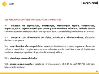 DESPESAS INDEDUTÍVEIS NO LUCRO REAL- continuação
IV - despesas de depreciação, amortização, manutenção, reparo, conservação,
impostos, taxas, seguros e quaisquer outros gastos com bens móveis ou imóveis, exceto
se intrinsecamente relacionados com a produção ou comercialização dos bens e serviços;
V - despesas com alimentação de sócios, acionistas e administradores, efetuadas
dentro da empresa
VI - contribuições não compulsórias, exceto as destinadas a custear seguros e planos de
saúde, e benefícios complementares assemelhados aos da previdência social, instituídos
em favor dos empregados edirigentes da pessoa jurídica;
VII - das despesas combrindes.
VIII – despesas com doações, exceto as referidas no art. 13, § 2º da Lei 9249/95 e demais
leis complementares
Lucro real
43
 