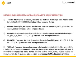DOAÇÕES QUEPODEM SER ABATIDAS DIRETAMENTE DO IMPOSTO DEVIDO
1) Fundos Municipais, Estaduais, Nacional ou Distrital da Criança e do Adolescente
(art.260 da lei 8069/1990)-limitadoa 1% do imposto devido
2) Fundos Municipais, Estaduais, Nacional ou Distrital do Idoso (art.3º, § único da lei
12213/2010) -limitadoa1% do imposto devido
3) PRONAS- Programa Nacional de Assistência à Saúde da Pessoa com Deficiência (Art.
4º, § 6º, II, d, da lei 12715/2012) -limitado a1% do impostodevido
4) PRONON- Programa Nacional de Apoio à Atenção Oncológica(Art. 4º, § 6º, II, d, da
lei 12715/2012) -limitadoa1% do impostodevido
5) PRONAC- Programa Nacional de Apoio à Cultura (art.18 da lei 8313/91 e art.13,§ 2º,
I, da lei 9249/95) – todo o valor da contribuição ou patrocínio para atividades culturais é
dedutível do imposto de renda devido (cinema, teatro, filmes, livros, música erudita ou
instrumental), desde que os projetos sejamaprovados peloMin. Educação e Cultura
Lucro real
44
 