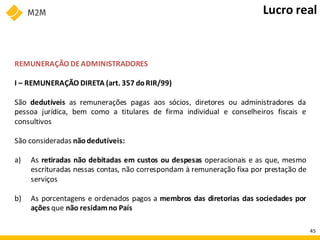 REMUNERAÇÃO DEADMINISTRADORES
I – REMUNERAÇÃO DIRETA (art. 357 doRIR/99)
São dedutíveis as remunerações pagas aos sócios, diretores ou administradores da
pessoa jurídica, bem como a titulares de firma individual e conselheiros fiscais e
consultivos
São consideradas nãodedutíveis:
a) As retiradas não debitadas em custos ou despesas operacionais e as que, mesmo
escrituradas nessas contas, não correspondam à remuneração fixa por prestação de
serviços
b) As porcentagens e ordenados pagos a membros das diretorias das sociedades por
ações que não residamno País
Lucro real
45
 