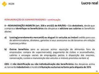 REMUNERAÇÃO DEADMINISTRADORES –continuação
II – REMUNERAÇÃO INDIRETA (art. 358 e art.622 do RIR/99) – São dedutíveis, desde que
a empresa identifique os beneficiários das despesas e adicione aos salários os benefícios
abaixo:
a) Leasing(arrendamento mercantil) ou aluguel de veículos ou imóvel cedido para uso
de administradores, diretores, gerentes e seus assessores ou de terceiros em relação
à pessoa jurídica
b) Outros benefícios para as pessoas acima: aquisição de alimentos fora da
empresa(ex: compra de supermercado), pagamento de clubes e assemelhados,
salários e encargos sociais de empregados postos à disposição dos mesmos,
conservação, custeio e manutenção dos veículos e imóveis previstos no item a)
OBS: A não identificação ou não individualização dos beneficiários das despesas acima
as tornarão indedutíveis eincidirá tributação exclusivanafonte pelaalíquota de 35%
Lucro real
46
 