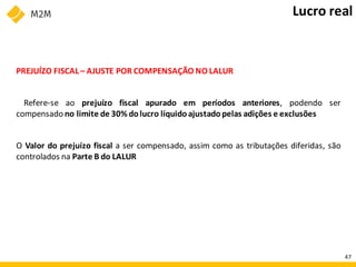 PREJUÍZO FISCAL – AJUSTE POR COMPENSAÇÃO NO LALUR
Refere-se ao prejuízo fiscal apurado em períodos anteriores, podendo ser
compensado no limite de 30% dolucro líquido ajustado pelas adições e exclusões
O Valor do prejuízo fiscal a ser compensado, assim como as tributações diferidas, são
controlados na Parte B do LALUR
Lucro real
47
 