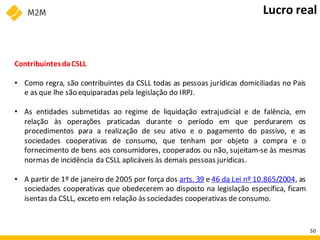 ContribuintesdaCSLL
• Como regra, são contribuintes da CSLL todas as pessoas jurídicas domiciliadas no País
e as que lhe são equiparadas pela legislação do IRPJ.
• As entidades submetidas ao regime de liquidação extrajudicial e de falência, em
relação às operações praticadas durante o período em que perdurarem os
procedimentos para a realização de seu ativo e o pagamento do passivo, e as
sociedades cooperativas de consumo, que tenham por objeto a compra e o
fornecimento de bens aos consumidores, cooperados ou não, sujeitam-se às mesmas
normas de incidência da CSLL aplicáveis às demais pessoas jurídicas.
• A partir de 1º de janeiro de 2005 por força dos arts. 39 e 46 da Lei nº 10.865/2004, as
sociedades cooperativas que obedecerem ao disposto na legislação específica, ficam
isentas da CSLL, exceto em relação às sociedades cooperativas de consumo.
Lucro real
50
 