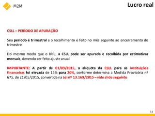 CSLL – PERÍODO DE APURAÇÃO
Seu período é trimestral e o recolhimento é feito no mês seguinte ao encerramento do
trimestre
Do mesmo modo que o IRPJ, a CSLL pode ser apurada e recolhida por estimativas
mensais, devendo ser feito ajusteanual
IMPORTANTE: A partir de 01/09/2015, a alíquota da CSLL para as instituições
financeiras foi elevada de 15% para 20%, conforme determina a Medida Provisória nº
675, de 21/05/2015, convertida na Lei nº 13.169/2015 –vide slide seguinte
Lucro real
51
 