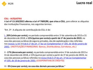 CSLL - ALÍQUOTAS
A Lei nº 13.169/2015 alterou a Lei nº 7689/88, que criou a CSLL, para alterar as alíquotas
das Instituições Financeiras, nos seguintes termos:
“Art. 3o - A alíquota de contribuição da CSLL é de:
I - 20% (vinte por cento), no período compreendido entre 1o de setembro de 2015 e 31
de dezembro de 2018, e 15% (quinze por cento) a partir de 1o de janeirode 2019, no
caso das pessoas jurídicas deseguros privados, das decapitalização e das referidas
nos incisos I a VII eX do § 1o do art. 1o da Lei Complementar no 105, de 10 de janeiro de
2001; (INSTITUIÇÕES FINANCEIRAS- Bancos, Distribuidoras, Corretoras, etc.)
II - 17% (dezessetepor cento), no período compreendido entre 1o de outubro de 2015 e
31 de dezembro de 2018, e 15% (quinzepor cento) a partir de 1o de janeiro de 2019, no
caso das pessoas jurídicas referidas no inciso IX do § 1º do art. 1º da Lei Complementar
nº 105, de 10 de janeiro de 2001; (COOPERATIVAS DECRÉDITO)
III - 9% (nove por cento), no casodas demais pessoas jurídicas.”
Lucro real
52
 
