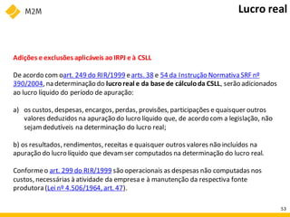 Adições e exclusões aplicáveis aoIRPJ e à CSLL
De acordo com oart. 249 do RIR/1999 earts. 38 e 54 da Instrução Normativa SRF nº
390/2004, na determinação do lucroreal e da base de cálculoda CSLL, serão adicionados
ao lucro líquido do período de apuração:
a) os custos, despesas, encargos, perdas, provisões, participações e quaisquer outros
valores deduzidos na apuração do lucro líquido que, de acordo com a legislação, não
sejamdedutíveis na determinação do lucro real;
b) os resultados, rendimentos, receitas e quaisquer outros valores não incluídos na
apuração do lucro líquido que devamser computados na determinação do lucro real.
Conformeo art. 299 do RIR/1999 são operacionais as despesas não computadas nos
custos, necessárias à atividade da empresa e à manutenção da respectiva fonte
produtora (Lei nº 4.506/1964, art. 47).
Lucro real
53
 