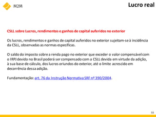 CSLL sobre Lucros, rendimentos e ganhos de capital auferidos no exterior
Os lucros, rendimentos e ganhos de capital auferidos no exterior sujeitam-seà incidência
da CSLL, observadas as normas específicas.
O saldo do imposto sobrea renda pago no exterior que exceder o valor compensávelcom
o IRPJ devido no Brasilpoderá ser compensado com a CSLL devida em virtude da adição,
à sua base de cálculo, dos lucros oriundos do exterior, até o limite acrescido em
decorrência dessa adição.
Fundamentação: art. 76 da Instrução Normativa SRF nº 390/2004.
Lucro real
55
 