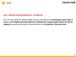 CSLL – BASEDE CÁLCULO NEGATIVA –LEI 8981/95
Art. 58. Para efeito de determinação da base de cálculo da contribuição social sobre o
lucro, o lucro líquido ajustado poderá ser reduzido por compensação da base de cálculo
negativa, apurada em períodos-baseanteriores em, no máximo, trintapor cento.
Lucro real
56
 
