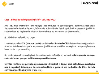 CSLL - Bônus de adimplênciafiscal – Lei 10637/02
Art. 38. Fica instituído, em relação aos tributos e contribuições administrados pela
Secretaria da Receita Federal, bônus de adimplência fiscal, aplicável às pessoas jurídicas
submetidas ao regime de tributação com base no lucro real ou presumido.
§ 1o O bônus referido no caput:
I - corresponde a 1% (um por cento) da base de cálculo da CSLL determinada segundo as
normas estabelecidas para as pessoas jurídicas submetidas ao regime de apuração com
base no lucro presumido;
II - será calculado em relação à base de cálculo referida no inciso I, relativamente ao ano-
calendárioem que permitido seuaproveitamento.
§ 2o Na hipótese de período de apuração trimestral, o bônus será calculado em relação
aos 4 (quatro) trimestres do ano-calendário e poderá ser deduzido da CSLL devida
correspondente aoúltimotrimestre.
Lucro real
58
 