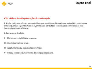 CSLL - Bônus de adimplênciafiscal- continuação
§ 3o Não fará jus ao bônus a pessoa jurídica que, nos últimos 5 (cinco) anos-calendário, seenquadre
em qualquer das seguintes hipóteses, em relação a tributos econtribuições administradospela
Secretaria da Receita Federal:
I - lançamento deofício;
II - débitos com exigibilidadesuspensa;
III - inscrição em dívida ativa;
IV - recolhimentos ou pagamentos em atraso;
V - falta ou atraso no cumprimento deobrigação acessória.
Lucro real
59
 