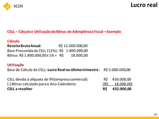 CSLL – Cálculoe UtilizaçãodoBônus de AdimplênciaFiscal –Exemplo
Cálculo
ReceitaBrutaAnual: R$ 15.000.000,00
Base Presumida da CSLL (12%): R$ 1.800.000,00
Bônus: R$ 1.800.000,00x1% = R$ 18.000,00
Utilização
Base de Cálculo da CSLL: Lucro Real no últimotrimestre: R$ 5.000.000,00
CSLL devida à alíquota de 9%(empresa comercial): R$ 450.000,00
(-) Bônus calculado parao Ano-Calendário: (R$ 18.000,00)
CSLL a recolher R$ 432.000,00
Lucro real
60
 
