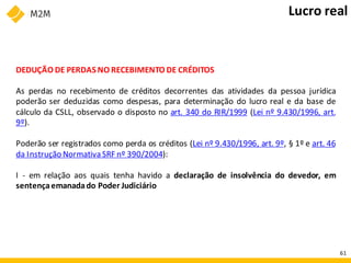 DEDUÇÃO DE PERDAS NO RECEBIMENTO DE CRÉDITOS
As perdas no recebimento de créditos decorrentes das atividades da pessoa jurídica
poderão ser deduzidas como despesas, para determinação do lucro real e da base de
cálculo da CSLL, observado o disposto no art. 340 do RIR/1999 (Lei nº 9.430/1996, art.
9º).
Poderão ser registrados como perda os créditos (Lei nº 9.430/1996, art. 9º, § 1º e art. 46
da Instrução NormativaSRF nº 390/2004):
I - em relação aos quais tenha havido a declaração de insolvência do devedor, em
sentençaemanadado Poder Judiciário
Lucro real
61
 