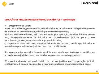 DEDUÇÃO DE PERDAS NO RECEBIMENTO DE CRÉDITOS – continuação
II - sem garantia, de valor:
a) até cinco mil reais, por operação, vencidos há mais de seis meses, independentemente
de iniciados os procedimentos judiciais para o seu recebimento;
b) acima de cinco mil reais, até trinta mil reais, por operação, vencidos há mais de um
ano, independentemente de iniciados os procedimentos judiciais para o seu
recebimento, porém, mantida a cobrança administrativa;
c) superior a trinta mil reais, vencidos há mais de um ano, desde que iniciados e
mantidos os procedimentos judiciais para o seu recebimento;
III - com garantia, vencidos há mais de dois anos, desde que iniciados e mantidos os
procedimentos judiciais para o seu recebimento ou o arresto das garantias;
IV - contra devedor declarado falido ou pessoa jurídica em recuperação judicial,
relativamente à parcela que exceder o valor que esta tenha se comprometido a pagar.
Lucro real
62
 