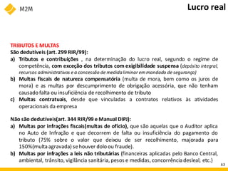 TRIBUTOS E MULTAS
São dedutíveis (art. 299 RIR/99):
a) Tributos e contribuições , na determinação do lucro real, segundo o regime de
competência, com exceção dos tributos com exigibilidade suspensa (depósito integral,
recursos administrativos e a concessão de medidaliminar emmandado de segurança)
b) Multas fiscais de natureza compensatória (multa de mora, bem como os juros de
mora) e as multas por descumprimento de obrigação acessória, que não tenham
causado falta ou insuficiência de recolhimento de tributo
c) Multas contratuais, desde que vinculadas a contratos relativos às atividades
operacionais da empresa
Não são dedutíveis(art. 344 RIR/99 e Manual DIPJ):
a) Multas por infrações fiscais(multas de ofício), que são aquelas que o Auditor aplica
no Auto de Infração e que decorrem de falta ou insuficiência do pagamento do
tributo (75% sobre o valor que deixou de ser recolhimento, majorada para
150%(multa agravada) sehouver dolo ou fraude).
b) Multas por infrações a leis não tributárias (financeiras aplicadas pelo Banco Central,
ambiental, trânsito, vigilância sanitária, pesos e medidas, concorrênciadesleal, etc.)
Lucro real
63
 