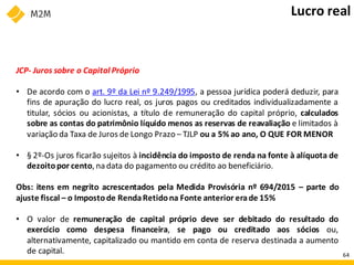 JCP- Juros sobre o Capital Próprio
• De acordo com o art. 9º da Lei nº 9.249/1995, a pessoa jurídica poderá deduzir, para
fins de apuração do lucro real, os juros pagos ou creditados individualizadamente a
titular, sócios ou acionistas, a título de remuneração do capital próprio, calculados
sobre as contas do patrimônio líquido menos as reservas de reavaliação e limitados à
variação da Taxa de Juros de Longo Prazo – TJLP ou a 5% ao ano, O QUE FOR MENOR
• § 2º-Os juros ficarão sujeitos à incidência do imposto de renda na fonte à alíquota de
dezoitopor cento, na data do pagamento ou crédito ao beneficiário.
Obs: itens em negrito acrescentados pela Medida Provisória nº 694/2015 – parte do
ajuste fiscal – o Imposto de RendaRetidona Fonte anterior erade 15%
• O valor de remuneração de capital próprio deve ser debitado do resultado do
exercício como despesa financeira, se pago ou creditado aos sócios ou,
alternativamente, capitalizado ou mantido em conta de reserva destinada a aumento
de capital.
Lucro real
64
 