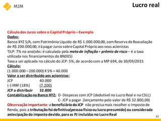 Cálculodos Juros sobre o Capital Próprio– Exemplo
Dados:
Banco XYZ S/A, com Patrimônio Líquido de R$ 1.000.000,00, comReserva deReavaliação
de R$ 200.000,00, irá pagar Juros sobreCapitalPróprio aos seus acionistas
TJLP: 7% no ano(obs: é calculada pela meta de inflação + prêmio de risco – é a taxa
utilizada nos financiamentos do BNDES)
Taxa a ser aplicada no cálculo do JCP: 5%, de acordo com a MP 694, de 30/09/2015
Cálculo:
(1.000.000 –200.000) X 5% = 40.000
Valor a ser distribuídoaos acionistas:
JCP 40.000
(-) IRRF (18%) (7.200)
JCP a distribuir 32.800
ContabilizaçãonoBanco XYZ: D- Despesas com JCP (dedutível no Lucro Real e na CSLL)
C- JCP a pagar (lançamento pelo valor de R$ 32.800,00)
Observaçãoimportante: o beneficiáriodoJCP não precisa mais recolher o Imposto de
Renda, pois a tributaçãofoi definitiva(pessoafísicaoulucropresumido) ou considerada
antecipaçãodo impostodevido, paraas PJ incluídas no LucroReal
Lucro real
65
 