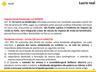 Pagamentode Dividendos-Lei 9249/95
Art. 10. Os lucros ou dividendos calculados com base nos resultados apurados a partir do
mês de janeiro de 1996, pagos ou creditados pelas pessoas jurídicas tributadas com base
no lucro real, presumido ou arbitrado, não ficarão sujeitos à incidência do imposto de
renda na fonte, nem integrarão a base de cálculo do imposto de renda do beneficiário,
pessoa física ou jurídica, domiciliado no País ou no exterior.
Dividendomínimo – Lei das S/A (Lei nº 6404/76)
Art. 202. Os acionistas têm direito de receber como dividendo obrigatório, em cada
exercício, a parcela dos lucros estabelecida no estatuto ou, se este for omisso, a
importância determinada de acordo com as seguintes normas
I - metade do lucro líquido do exercício diminuído ou acrescido dos seguintes valores:
a) importância destinada à constituição da reserva legal
b) importância destinada à formação da reserva para contingências e reversão da
mesma reserva formada em exercícios anteriores
§ 2o Quando o estatuto for omisso e a assembléia-geral deliberar alterá-lo para
introduzir norma sobre a matéria, o dividendo obrigatório não poderá ser inferior a 25%
(vinte e cincopor cento) do lucrolíquido ajustado nos termos do inciso I deste artigo
Lucro real
66
 