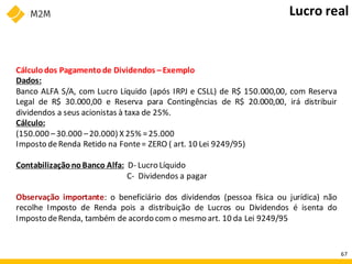 Cálculodos Pagamentode Dividendos –Exemplo
Dados:
Banco ALFA S/A, com Lucro Líquido (após IRPJ e CSLL) de R$ 150.000,00, com Reserva
Legal de R$ 30.000,00 e Reserva para Contingências de R$ 20.000,00, irá distribuir
dividendos a seus acionistas à taxa de 25%.
Cálculo:
(150.000 –30.000 –20.000) X 25% =25.000
Imposto deRenda Retido na Fonte= ZERO ( art. 10 Lei 9249/95)
ContabilizaçãonoBanco Alfa: D- Lucro Líquido
C- Dividendos a pagar
Observação importante: o beneficiário dos dividendos (pessoa física ou jurídica) não
recolhe Imposto de Renda pois a distribuição de Lucros ou Dividendos é isenta do
Imposto deRenda, também de acordo com o mesmo art. 10 da Lei 9249/95
Lucro real
67
 