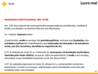 IMUNIDADECONSTITUCIONAL- IRPJ- CF/88
Art. 150. Sem prejuízo de outrasgarantiasasseguradasao contribuinte, é vedado à
União, aos Estados, ao Distrito Federale aos Municípios:
VI – instituir impostossobre:
c) patrimônio, renda ou serviços dos partidospolíticos, inclusive suas fundações, das
entidades sindicaisdos trabalhadores, dasinstituiçõesdeeducação e de assistência
social, sem fins lucrativos, atendidosos requisitosda lei;
§ 2º. A vedação do inciso VI, a, é extensiva às autarquiase às fundações instituídase
mantidaspelo Poder Público, no que se refere ao patrimônio, à renda e aos serviços,
vinculados a suas finalidadesessenciais ou às leis decorrentes.
§ 4º. As vedaçõesexpressasno inciso VI, alíneas b e c, compreendem somente o
patrimônio, a renda e os serviços, relacionadoscom as finalidadesessenciais das
entidadesnelas mencionadas.
Lucro real
68
 